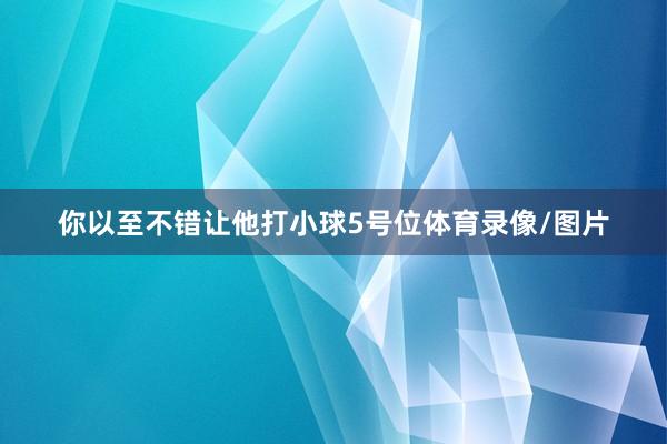 你以至不错让他打小球5号位体育录像/图片