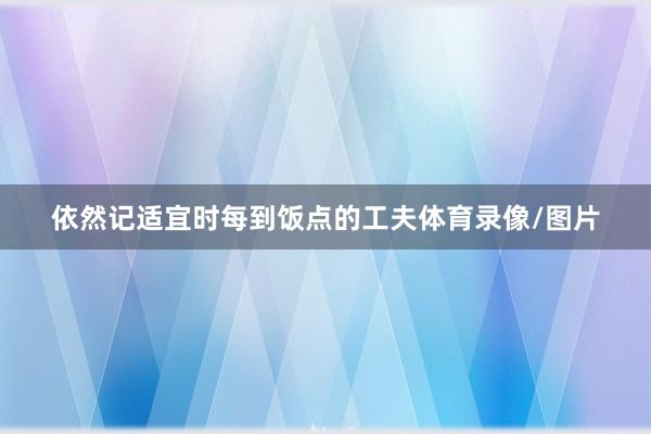 依然记适宜时每到饭点的工夫体育录像/图片