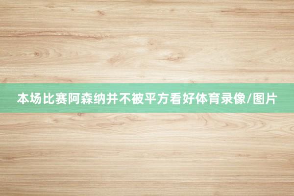 本场比赛阿森纳并不被平方看好体育录像/图片