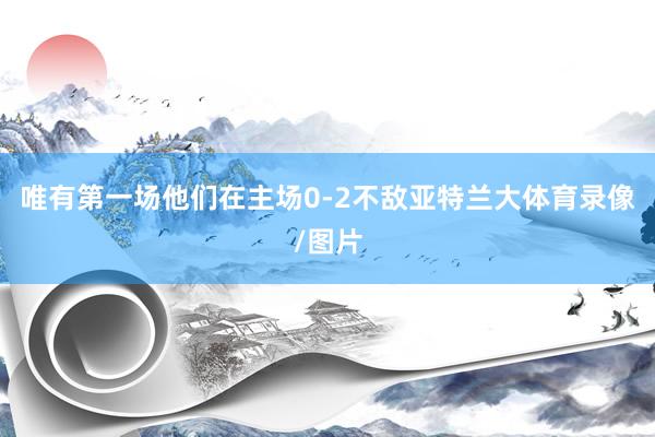 唯有第一场他们在主场0-2不敌亚特兰大体育录像/图片