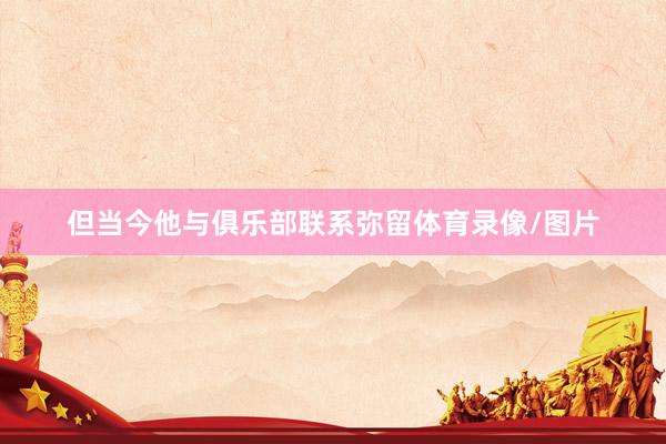 但当今他与俱乐部联系弥留体育录像/图片