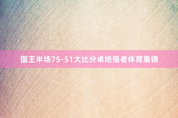 国王半场75-51大比分卓绝强者体育集锦