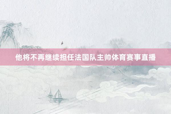 他将不再继续担任法国队主帅体育赛事直播