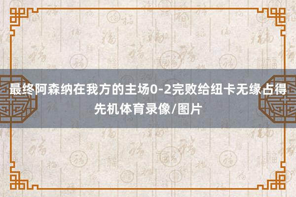 最终阿森纳在我方的主场0-2完败给纽卡无缘占得先机体育录像/图片