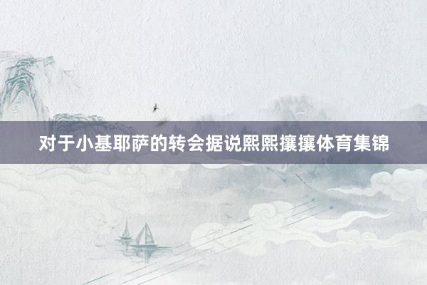 对于小基耶萨的转会据说熙熙攘攘体育集锦