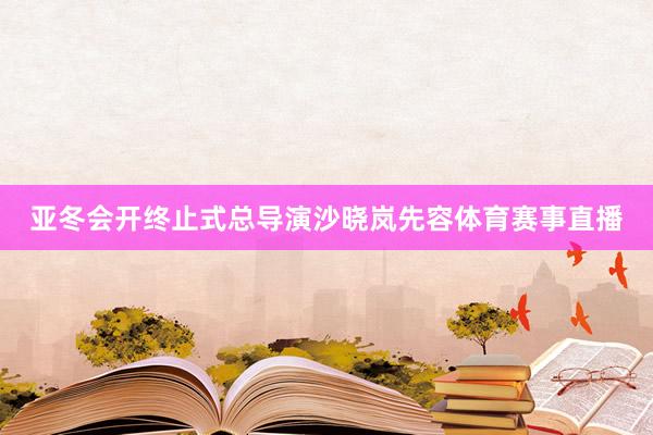 亚冬会开终止式总导演沙晓岚先容体育赛事直播