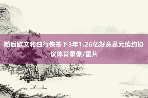 随后欧文和独行侠签下3年1.26亿好意思元续约协议体育录像/图片