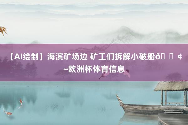 【AI绘制】海滨矿场边 矿工们拆解小破船🚢~欧洲杯体育信息