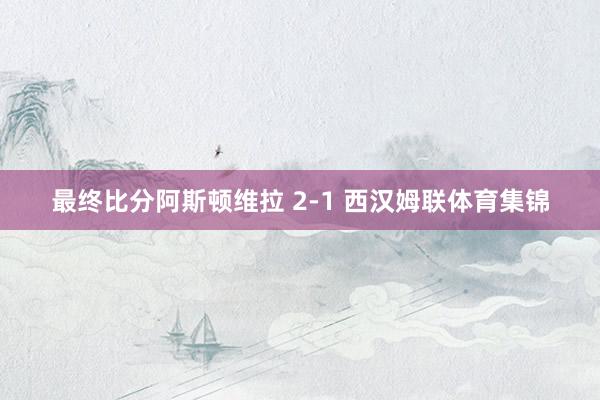 最终比分阿斯顿维拉 2-1 西汉姆联体育集锦