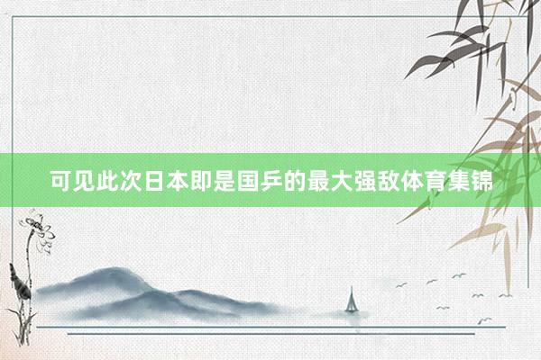 可见此次日本即是国乒的最大强敌体育集锦