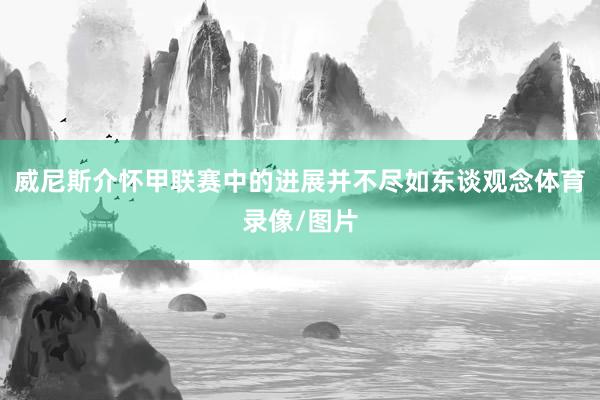 威尼斯介怀甲联赛中的进展并不尽如东谈观念体育录像/图片
