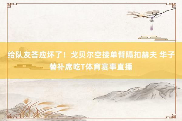 给队友答应坏了！戈贝尔空接单臂隔扣赫夫 华子替补席吃T体育赛事直播