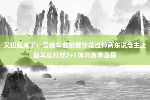 又扭起来了！爱德华兹蝴蝶穿花过掉两东说念主上篮再度打成2+1体育赛事直播