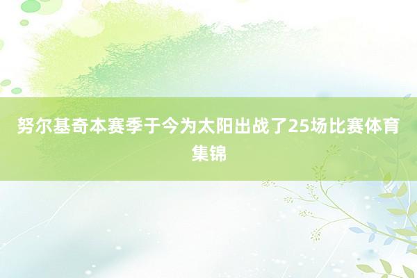 努尔基奇本赛季于今为太阳出战了25场比赛体育集锦