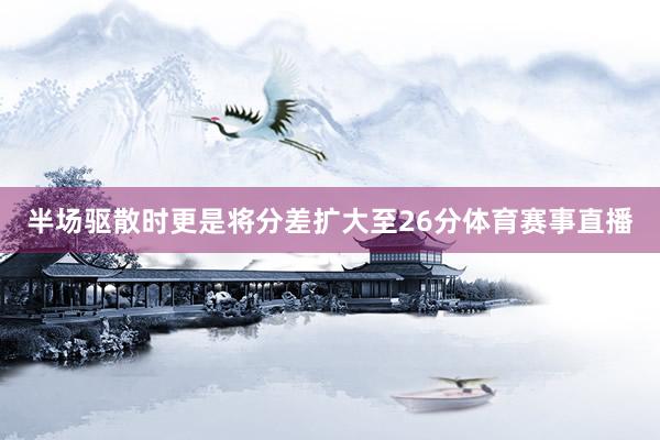 半场驱散时更是将分差扩大至26分体育赛事直播