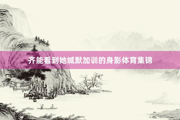 齐能看到她缄默加训的身影体育集锦