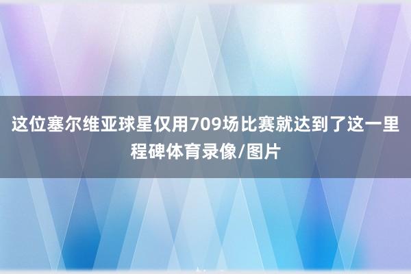 这位塞尔维亚球星仅用709场比赛就达到了这一里程碑体育录像/图片