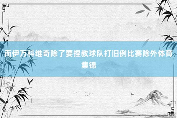 而伊万科维奇除了要捏教球队打旧例比赛除外体育集锦