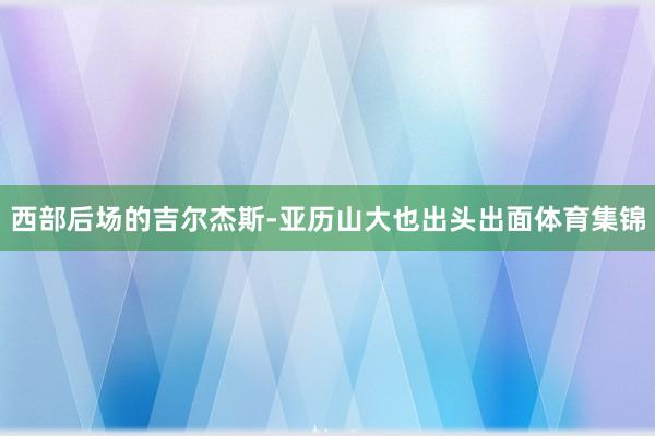 西部后场的吉尔杰斯-亚历山大也出头出面体育集锦