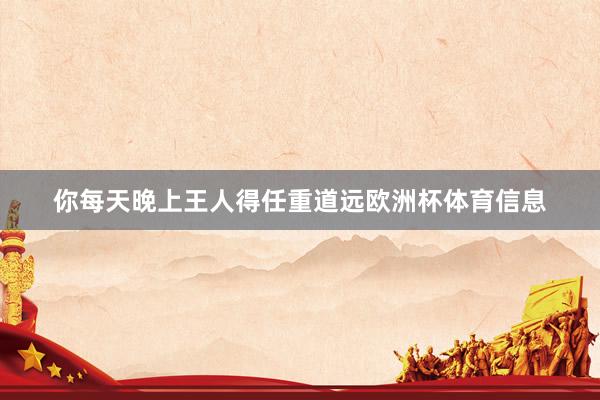 你每天晚上王人得任重道远欧洲杯体育信息