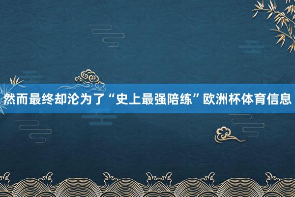 然而最终却沦为了“史上最强陪练”欧洲杯体育信息