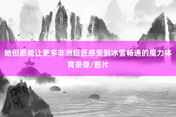 她但愿能让更多非洲巨匠感受到冰雪畅通的魔力体育录像/图片