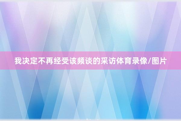 我决定不再经受该频谈的采访体育录像/图片
