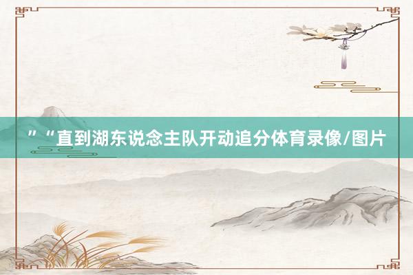 ”“直到湖东说念主队开动追分体育录像/图片