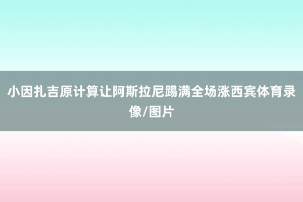 小因扎吉原计算让阿斯拉尼踢满全场涨西宾体育录像/图片