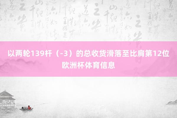 以两轮139杆（-3）的总收货滑落至比肩第12位欧洲杯体育信息
