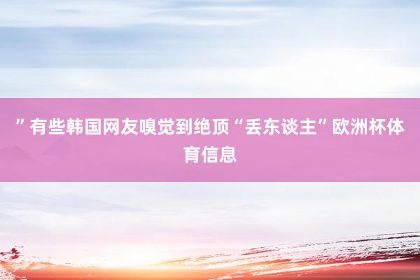 ”　　有些韩国网友嗅觉到绝顶“丢东谈主”欧洲杯体育信息
