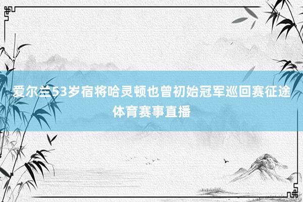 爱尔兰53岁宿将哈灵顿也曾初始冠军巡回赛征途体育赛事直播