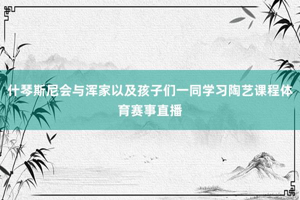 什琴斯尼会与浑家以及孩子们一同学习陶艺课程体育赛事直播