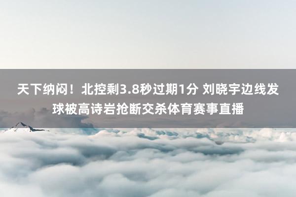 天下纳闷！北控剩3.8秒过期1分 刘晓宇边线发球被高诗岩抢断交杀体育赛事直播