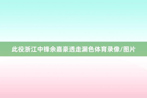 此役浙江中锋余嘉豪透走漏色体育录像/图片