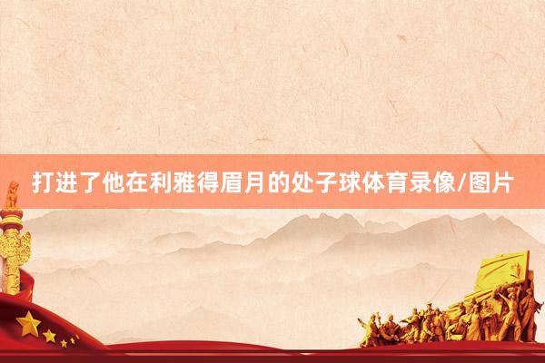 打进了他在利雅得眉月的处子球体育录像/图片