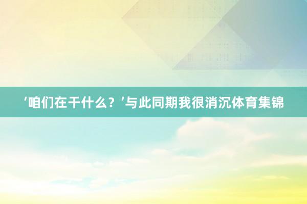 ‘咱们在干什么？’与此同期我很消沉体育集锦