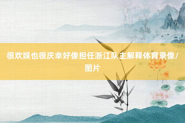 很欢娱也很庆幸好像担任浙江队主解释体育录像/图片