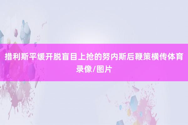 措利斯平缓开脱盲目上抢的努内斯后鞭策横传体育录像/图片