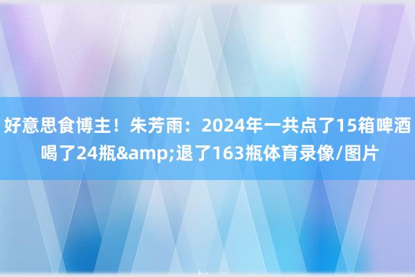 好意思食博主！朱芳雨：2024年一共点了15箱啤酒 喝了24瓶&退了163瓶体育录像/图片
