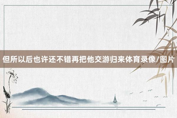 但所以后也许还不错再把他交游归来体育录像/图片