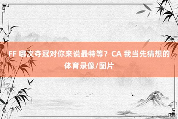 FF 哪次夺冠对你来说最特等？CA 我当先猜想的体育录像/图片