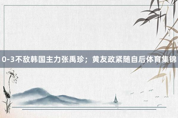 0-3不敌韩国主力张禹珍；黄友政紧随自后体育集锦