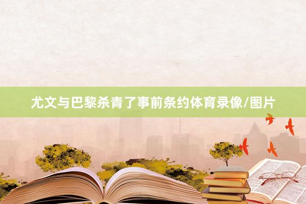尤文与巴黎杀青了事前条约体育录像/图片