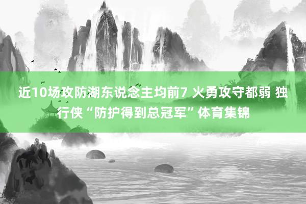 近10场攻防湖东说念主均前7 火勇攻守都弱 独行侠“防护得到总冠军”体育集锦