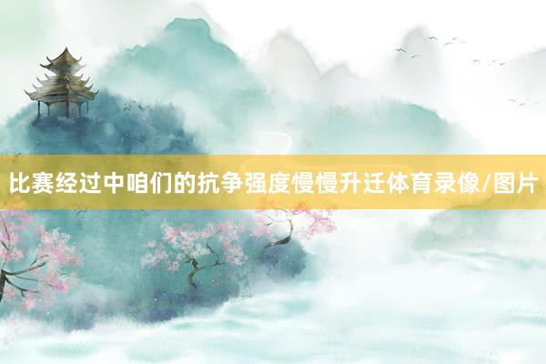 比赛经过中咱们的抗争强度慢慢升迁体育录像/图片