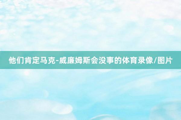 他们肯定马克-威廉姆斯会没事的体育录像/图片