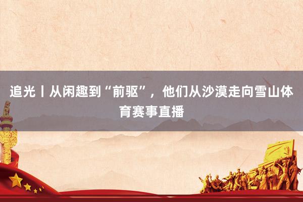 追光丨从闲趣到“前驱”，他们从沙漠走向雪山体育赛事直播