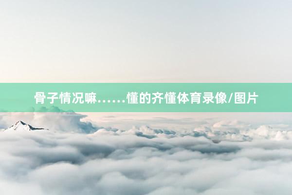 骨子情况嘛……懂的齐懂体育录像/图片