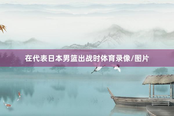 在代表日本男篮出战时体育录像/图片